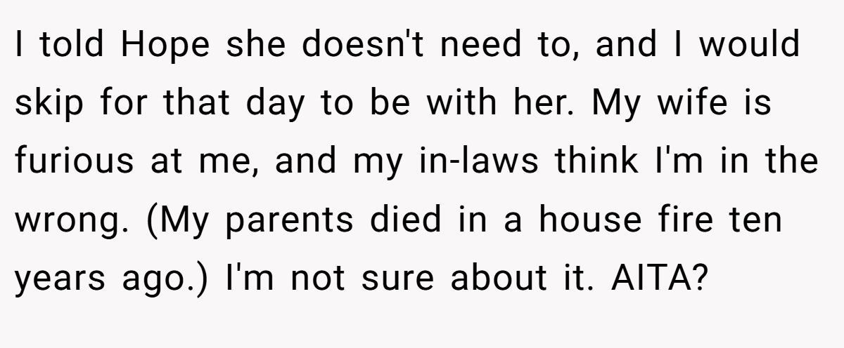 I told Hope she doesn't need to, and I would skip for that day to be with her. My wife is furious at me, and my in-laws think I'm in the wrong. (My parents died in a house fire ten years ago.) I'm not sure about it. AITA?