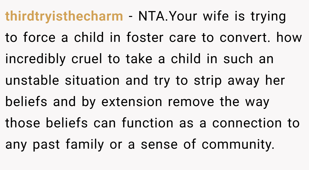 thirdtryisthecharm - NTA.Your wife is trying to force a child in foster care to convert. how incredibly cruel to take a child in such an unstable situation and try to strip away her beliefs and by extension remove the way those beliefs can function as a connection to any past family or a sense of community.