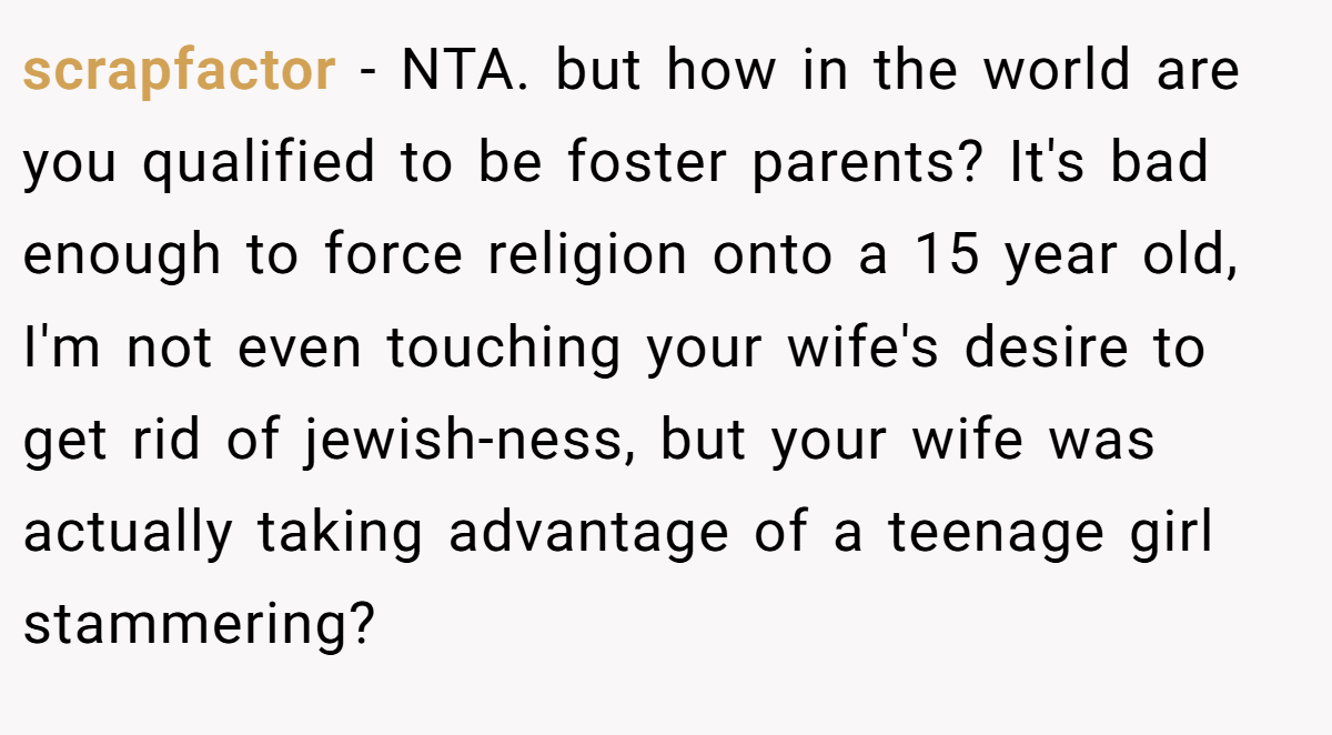 scrapfactor - NTA. but how in the world are you qualified to be foster parents? It's bad enough to force religion onto a 15 year old, I'm not even touching your wife's desire to get rid of jewish-ness, but your wife was actually taking advantage of a teenage girl stammering?