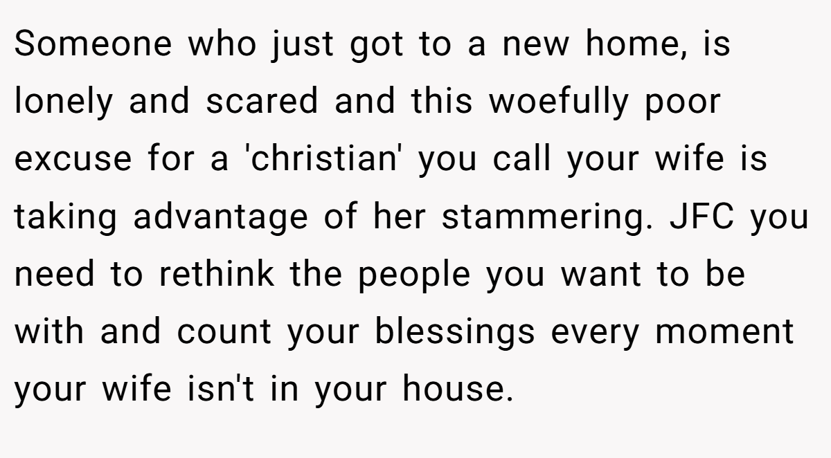 Someone who just got to a new home, is lonely and scared and this woefully poor excuse for a 'christian' you call your wife is taking advantage of her stammering. JFC you need to rethink the people you want to be with and count your blessings every moment your wife isn't in your house.