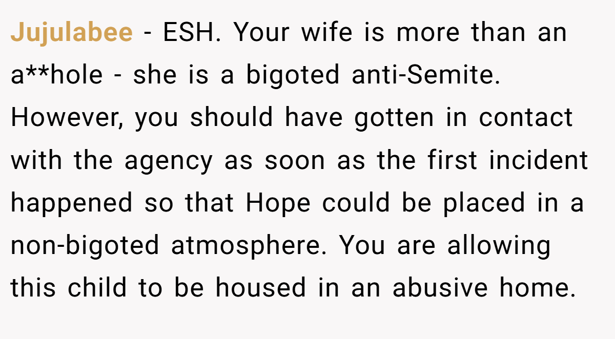 Jujulabee - ESH. Your wife is more than an a**hole - she is a bigoted anti-Semite. However, you should have gotten in contact with the agency as soon as the first incident happened so that Hope could be placed in a non-bigoted atmosphere. You are allowing this child to be housed in an abusive home.