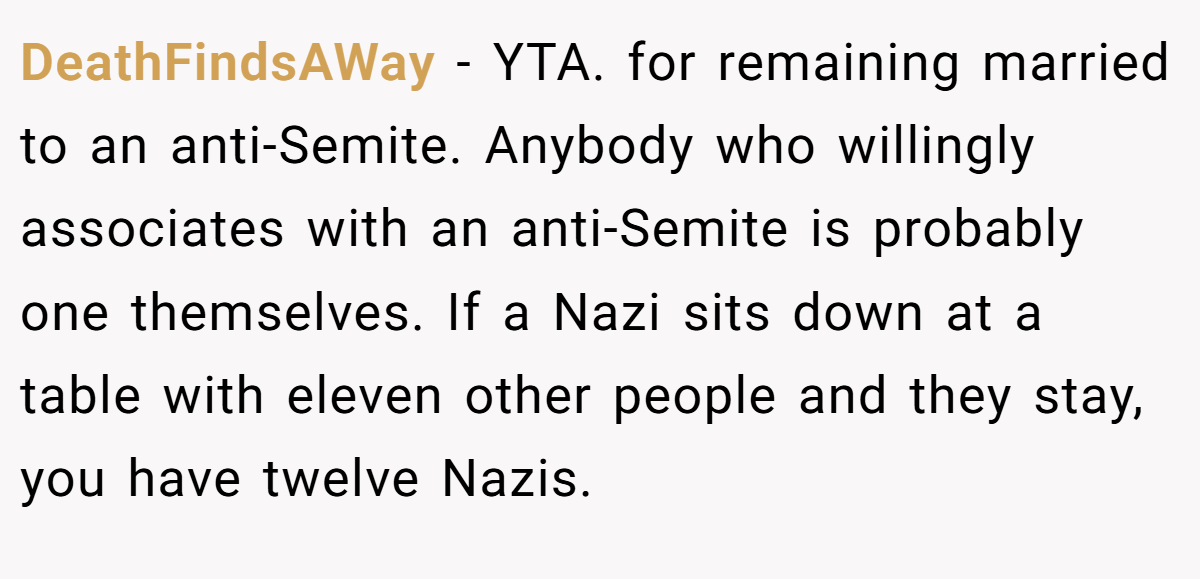 DeathFindsAWay - YTA. for remaining married to an anti-Semite. Anybody who willingly associates with an anti-Semite is probably one themselves. If a Nazi sits down at a table with eleven other people and they stay, you have twelve Nazis.