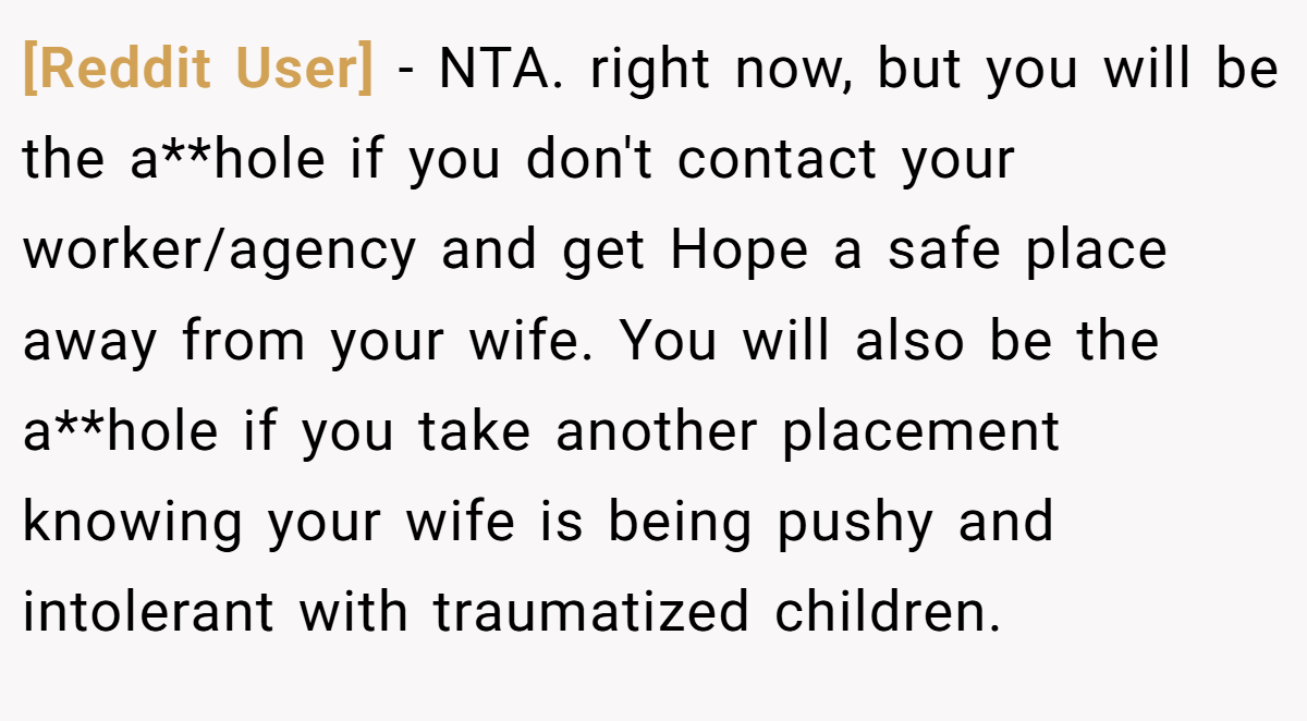 [Reddit User] - NTA. right now, but you will be the a**hole if you don't contact your worker/agency and get Hope a safe place away from your wife. You will also be the a**hole if you take another placement knowing your wife is being pushy and intolerant with traumatized children.