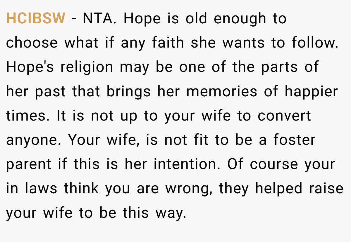 HCIBSW - NTA. Hope is old enough to choose what if any faith she wants to follow. Hope's religion may be one of the parts of her past that brings her memories of happier times. It is not up to your wife to convert anyone. Your wife, is not fit to be a foster parent if this is her intention. Of course your in laws think you are wrong, they helped raise your wife to be this way.