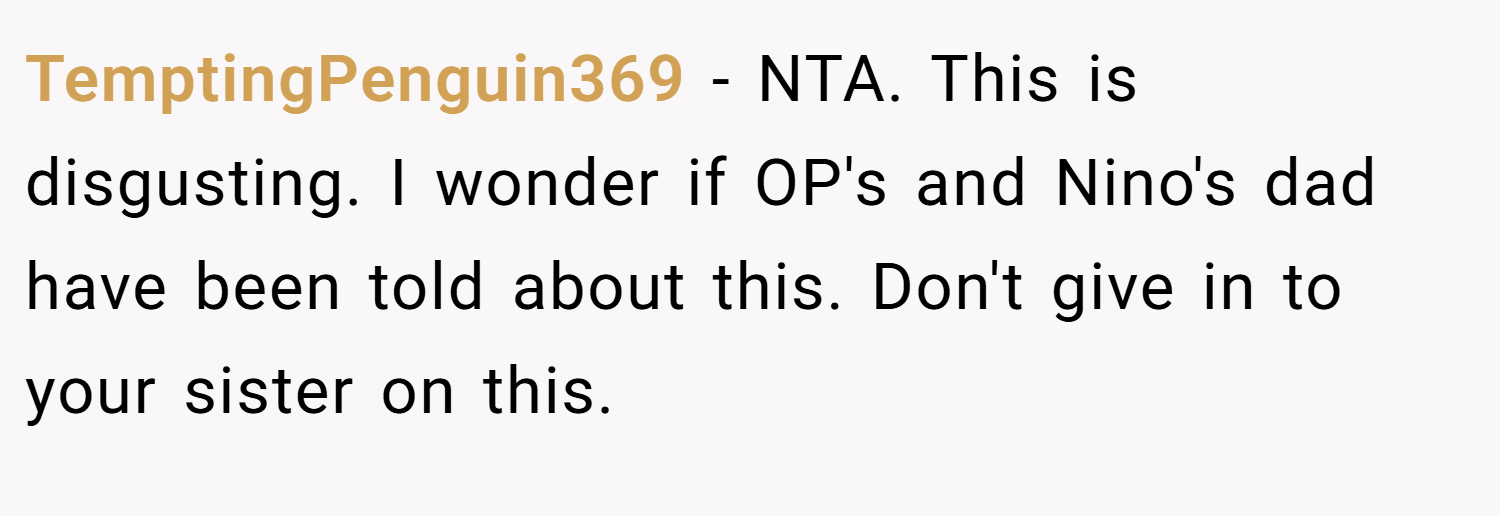 TemptingPenguin369 − NTA. This is disgusting. I wonder if OP's and Nino's dad have been told about this. Don't give in to your sister on this.