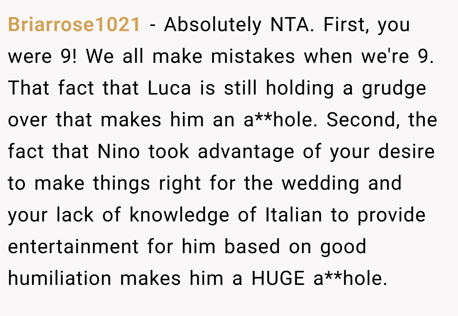 Briarrose1021 − Absolutely NTA. First, you were 9! We all make mistakes when we're 9. That fact that Luca is still holding a grudge over that makes him an a**hole. Second, the fact that Nino took advantage of your desire to make things right for the wedding and your lack of knowledge of Italian to provide entertainment for him based on good humiliation makes him a HUGE a**hole.