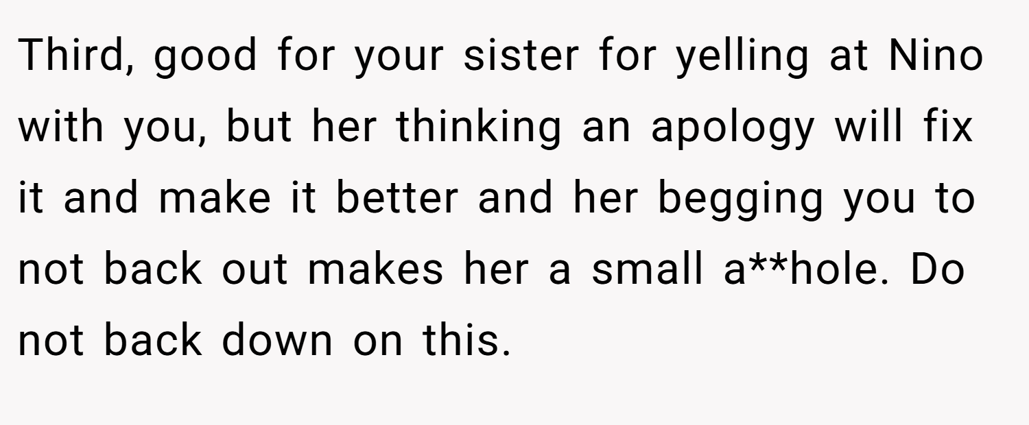Third, good for your sister for yelling at Nino with you, but her thinking an apology will fix it and make it better and her begging you to not back out makes her a small a**hole. Do not back down on this.