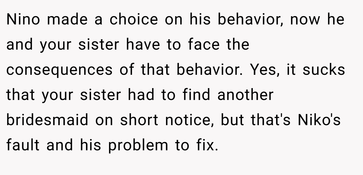 Nino made a choice on his behavior, now he and your sister have to face the consequences of that behavior. Yes, it sucks that your sister had to find another bridesmaid on short notice, but that's Niko's fault and his problem to fix.