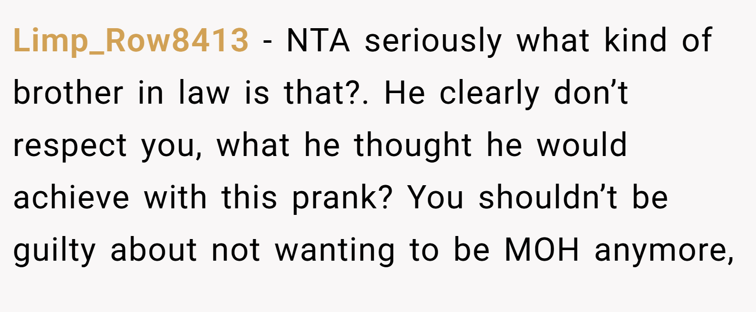 Limp_Row8413 − NTA seriously what kind of brother in law is that?. He clearly don’t respect you, what he thought he would achieve with this prank? You shouldn’t be guilty about not wanting to be MOH anymore,