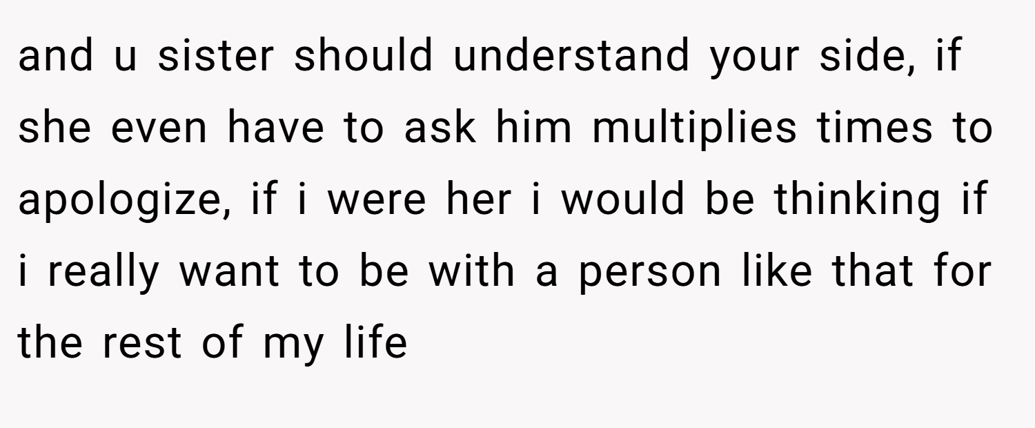 and u sister should understand your side, if she even have to ask him multiplies times to apologize, if i were her i would be thinking if i really want to be with a person like that for the rest of my life