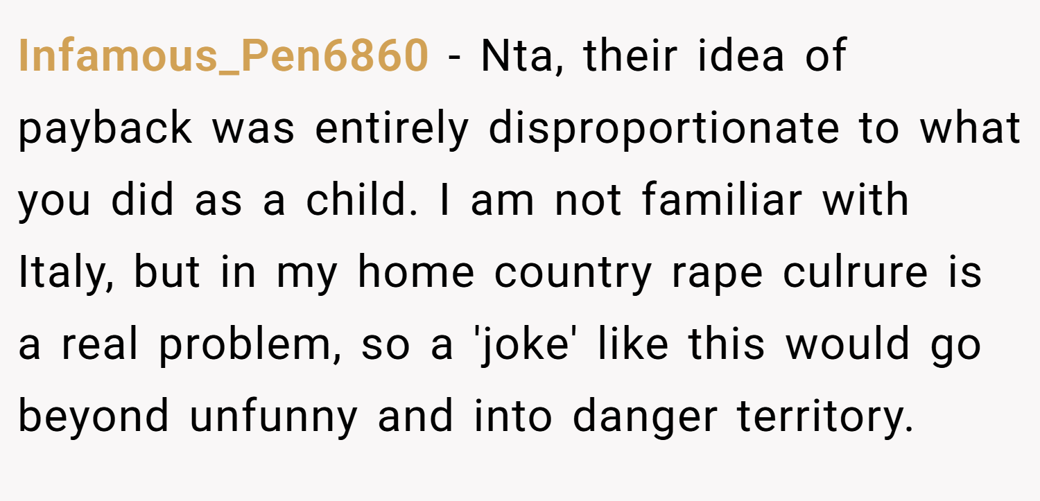 Infamous_Pen6860 − Nta, their idea of payback was entirely disproportionate to what you did as a child. I am not familiar with Italy, but in my home country rape culrure is a real problem, so a 'joke' like this would go beyond unfunny and into danger territory.
