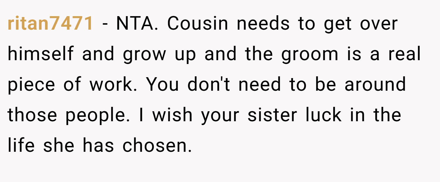 ritan7471 − NTA. Cousin needs to get over himself and grow up and the groom is a real piece of work. You don't need to be around those people. I wish your sister luck in the life she has chosen.