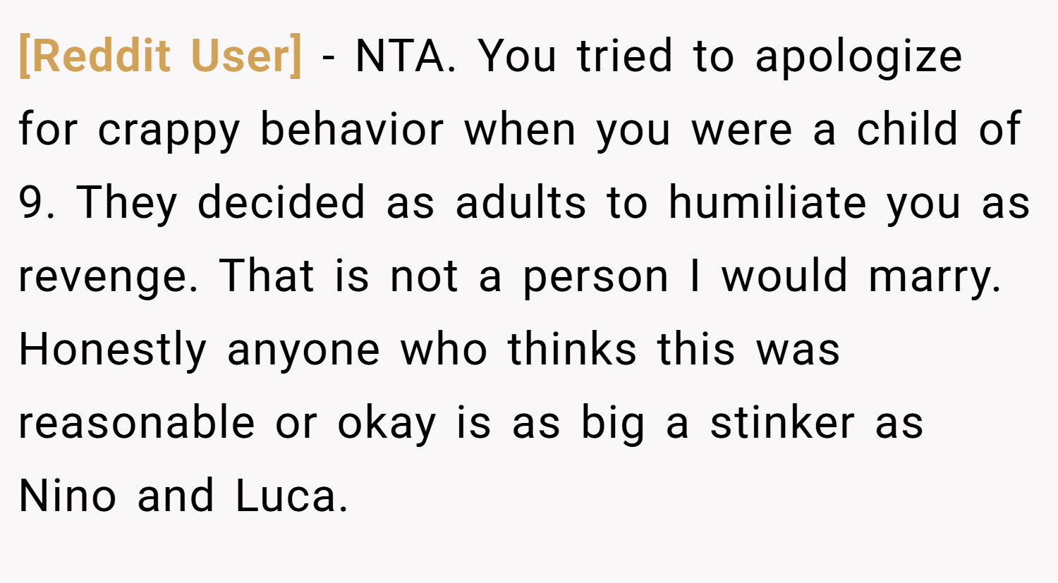 [Reddit User] − NTA. You tried to apologize for crappy behavior when you were a child of 9. They decided as adults to humiliate you as revenge. That is not a person I would marry. Honestly anyone who thinks this was reasonable or okay is as big a stinker as Nino and Luca.