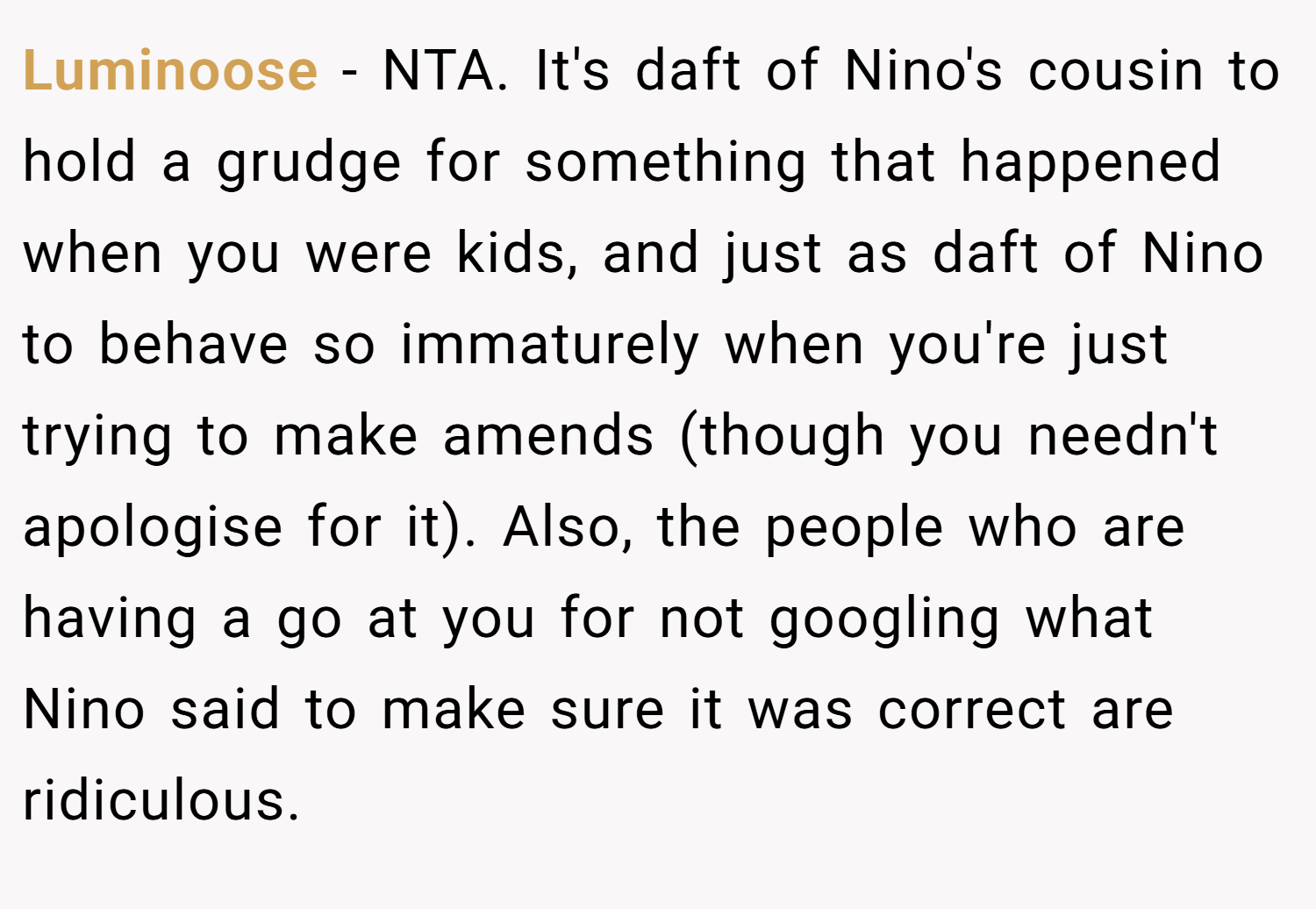 Luminoose − NTA. It's daft of Nino's cousin to hold a grudge for something that happened when you were kids, and just as daft of Nino to behave so immaturely when you're just trying to make amends (though you needn't apologise for it). Also, the people who are having a go at you for not googling what Nino said to make sure it was correct are ridiculous.