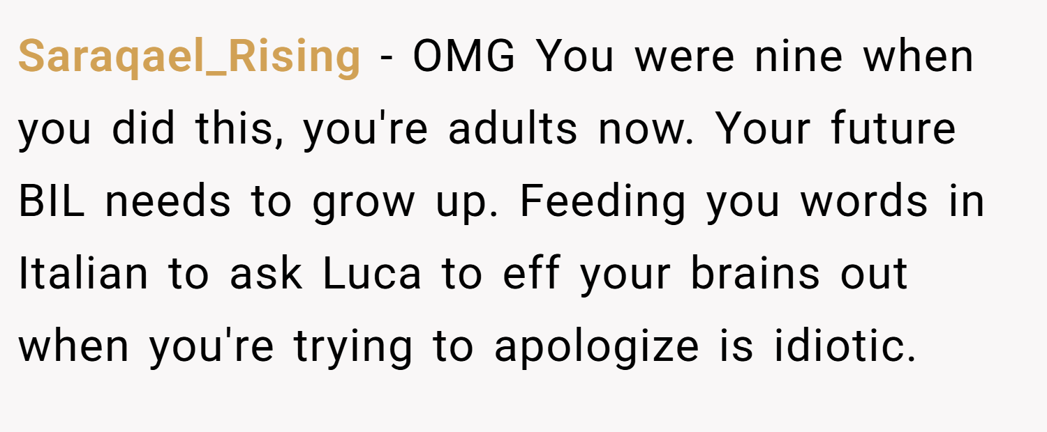 Saraqael_Rising − OMG You were nine when you did this, you're adults now. Your future BIL needs to grow up. Feeding you words in Italian to ask Luca to eff your brains out when you're trying to apologize is idiotic.