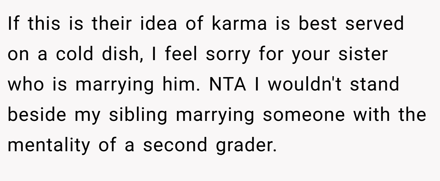 If this is their idea of karma is best served on a cold dish, I feel sorry for your sister who is marrying him. NTA I wouldn't stand beside my sibling marrying someone with the mentality of a second grader.