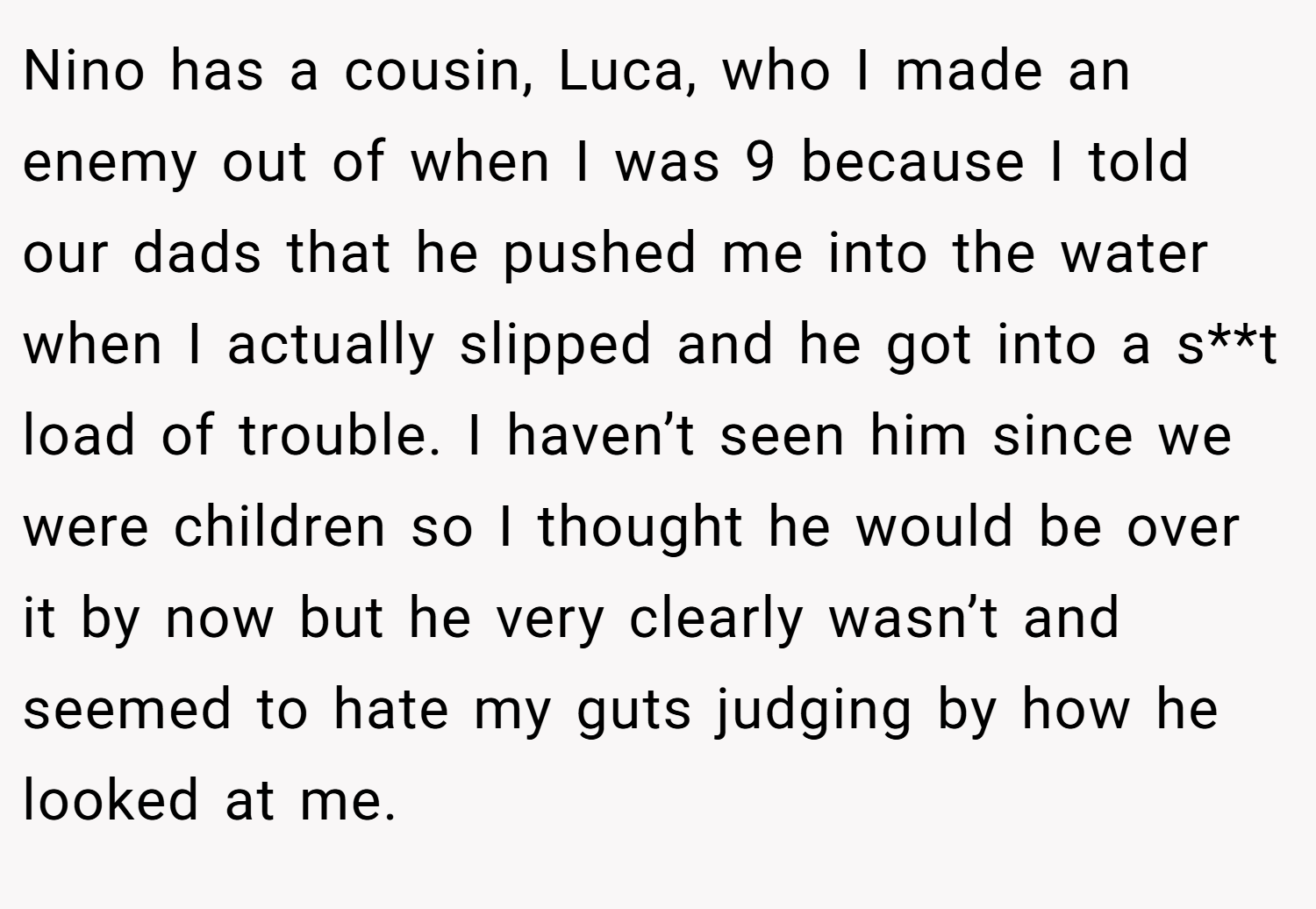 Nino has a cousin, Luca, who I made an enemy out of when I was 9 because I told our dads that he pushed me into the water when I actually slipped and he got into a s**t load of trouble. I haven’t seen him since we were children so I thought he would be over it by now but he very clearly wasn’t and seemed to hate my guts judging by how he looked at me.