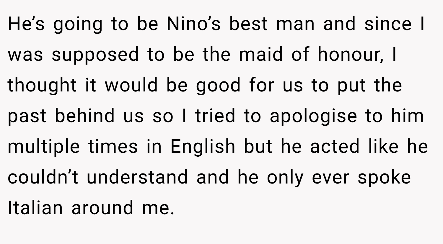 He’s going to be Nino’s best man and since I was supposed to be the maid of honour, I thought it would be good for us to put the past behind us so I tried to apologise to him multiple times in English but he acted like he couldn’t understand and he only ever spoke Italian around me.