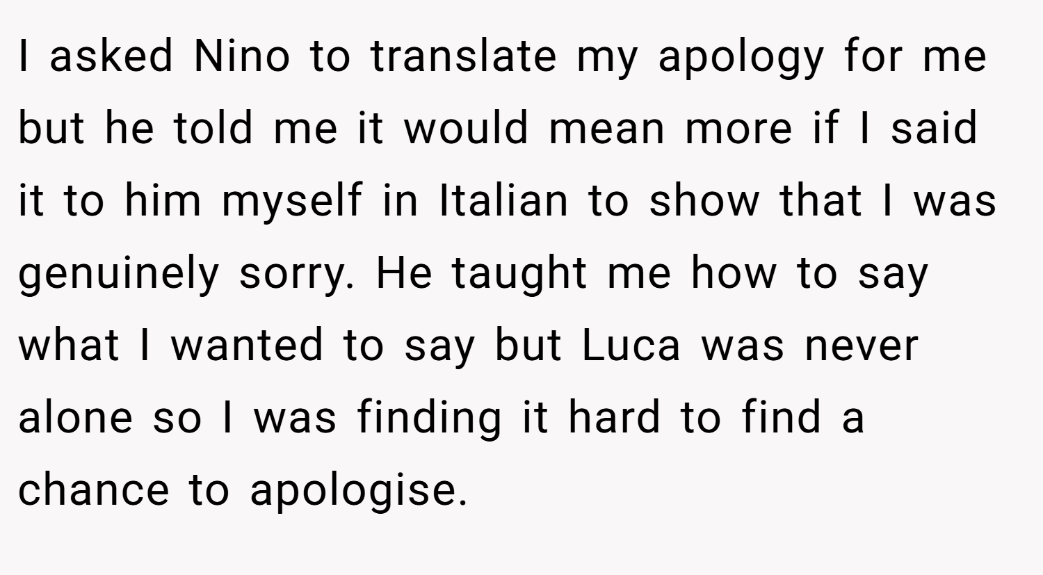 I asked Nino to translate my apology for me but he told me it would mean more if I said it to him myself in Italian to show that I was genuinely sorry. He taught me how to say what I wanted to say but Luca was never alone so I was finding it hard to find a chance to apologise.