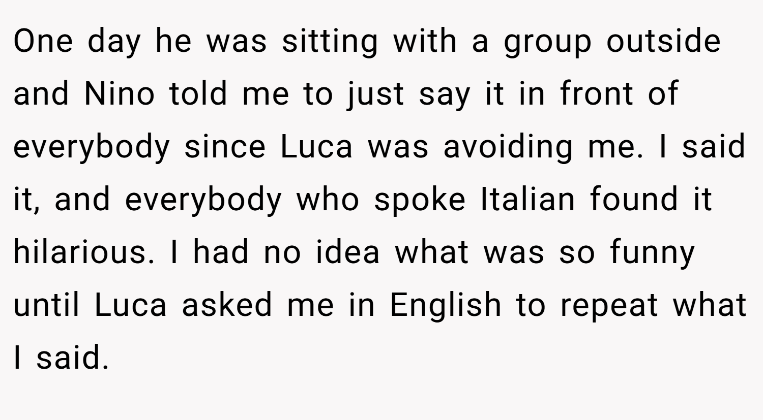 One day he was sitting with a group outside and Nino told me to just say it in front of everybody since Luca was avoiding me. I said it, and everybody who spoke Italian found it hilarious. I had no idea what was so funny until Luca asked me in English to repeat what I said.