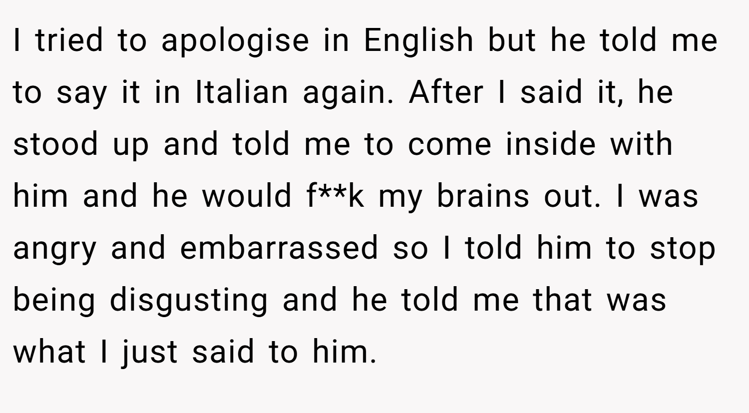 I tried to apologise in English but he told me to say it in Italian again. After I said it, he stood up and told me to come inside with him and he would f**k my brains out. I was angry and embarrassed so I told him to stop being disgusting and he told me that was what I just said to him.