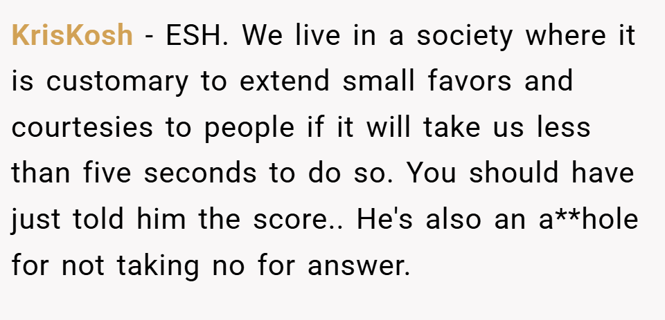 KrisKosh − ESH. We live in a society where it is customary to extend small favors and courtesies to people if it will take us less than five seconds to do so. You should have just told him the score.. He's also an a**hole for not taking no for answer.