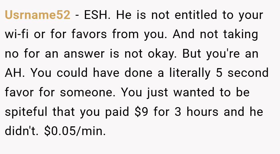Usrname52 − ESH. He is not entitled to your wi-fi or for favors from you. And not taking no for an answer is not okay. But you're an AH. You could have done a literally 5 second favor for someone. You just wanted to be spiteful that you paid $9 for 3 hours and he didn't. $0.05/min.