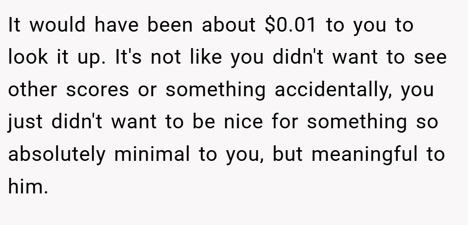 It would have been about $0.01 to you to look it up. It's not like you didn't want to see other scores or something accidentally, you just didn't want to be nice for something so absolutely minimal to you, but meaningful to him.