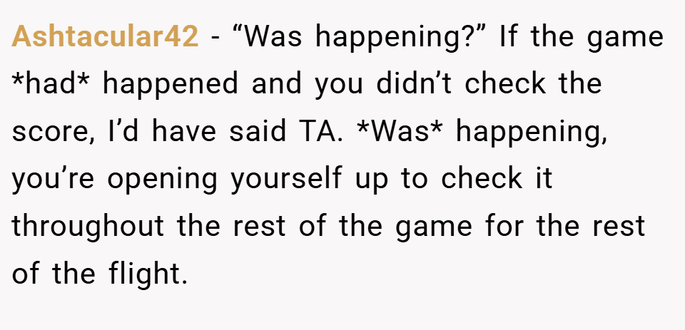 Ashtacular42 − “Was happening?” If the game *had* happened and you didn’t check the score, I’d have said TA. *Was* happening, you’re opening yourself up to check it throughout the rest of the game for the rest of the flight.