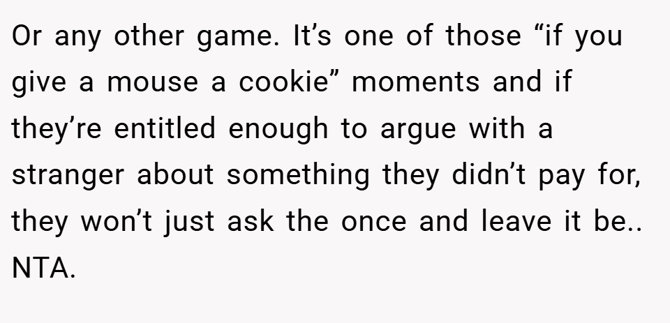 Or any other game. It’s one of those “if you give a mouse a cookie” moments and if they’re entitled enough to argue with a stranger about something they didn’t pay for, they won’t just ask the once and leave it be.. NTA.