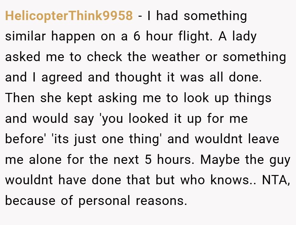 HelicopterThink9958 − I had something similar happen on a 6 hour flight. A lady asked me to check the weather or something and I agreed and thought it was all done. Then she kept asking me to look up things and would say 'you looked it up for me before' 'its just one thing' and wouldnt leave me alone for the next 5 hours. Maybe the guy wouldnt have done that but who knows.. NTA, because of personal reasons.