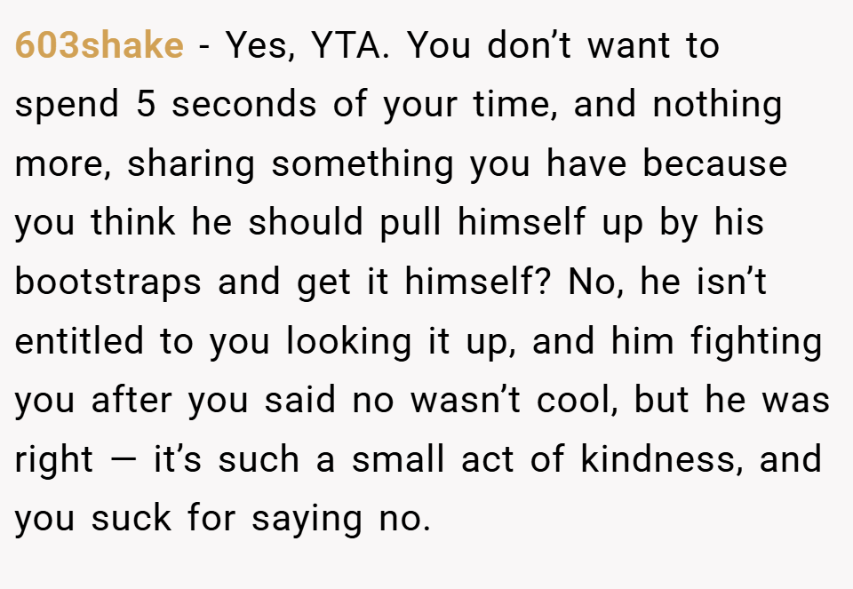 603shake − Yes, YTA. You don’t want to spend 5 seconds of your time, and nothing more, sharing something you have because you think he should pull himself up by his bootstraps and get it himself? No, he isn’t entitled to you looking it up, and him fighting you after you said no wasn’t cool, but he was right — it’s such a small act of kindness, and you suck for saying no.