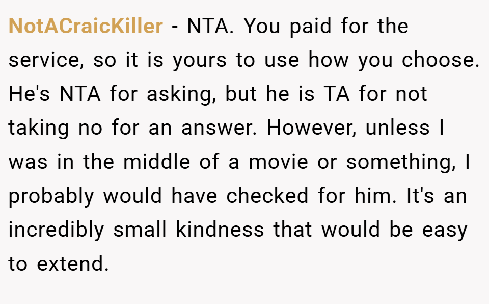 NotACraicKiller − NTA. You paid for the service, so it is yours to use how you choose. He's NTA for asking, but he is TA for not taking no for an answer. However, unless I was in the middle of a movie or something, I probably would have checked for him. It's an incredibly small kindness that would be easy to extend.