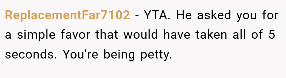 ReplacementFar7102 − YTA. He asked you for a simple favor that would have taken all of 5 seconds. You're being petty.
