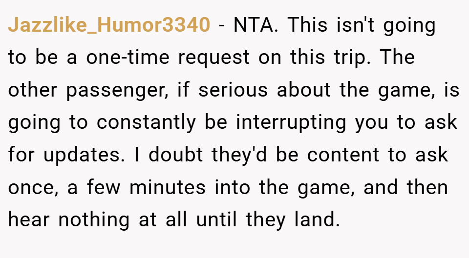 Jazzlike_Humor3340 − NTA. This isn't going to be a one-time request on this trip. The other passenger, if serious about the game, is going to constantly be interrupting you to ask for updates. I doubt they'd be content to ask once, a few minutes into the game, and then hear nothing at all until they land.