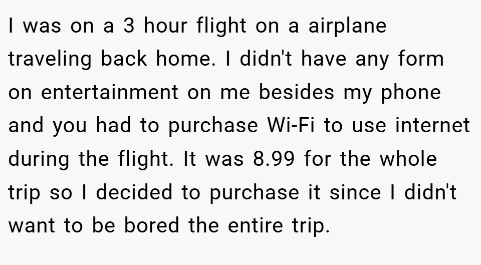 I was on a 3 hour flight on a airplane traveling back home. I didn't have any form on entertainment on me besides my phone and you had to purchase Wi-Fi to use internet during the flight. It was 8.99 for the whole trip so I decided to purchase it since I didn't want to be bored the entire trip.