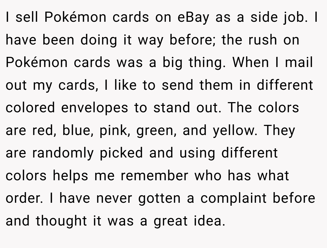 I sell Pokémon cards on eBay as a side job. I have been doing it way before; the rush on Pokémon cards was a big thing. When I mail out my cards, I like to send them in different colored envelopes to stand out. The colors are red, blue, pink, green, and yellow. They are randomly picked and using different colors helps me remember who has what order. I have never gotten a complaint before and thought it was a great idea.