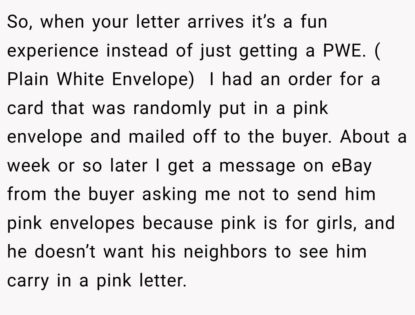 So, when your letter arrives it’s a fun experience instead of just getting a PWE. ( Plain White Envelope)  I had an order for a card that was randomly put in a pink envelope and mailed off to the buyer. About a week or so later I get a message on eBay from the buyer asking me not to send him pink envelopes because pink is for girls, and he doesn’t want his neighbors to see him carry in a pink letter.