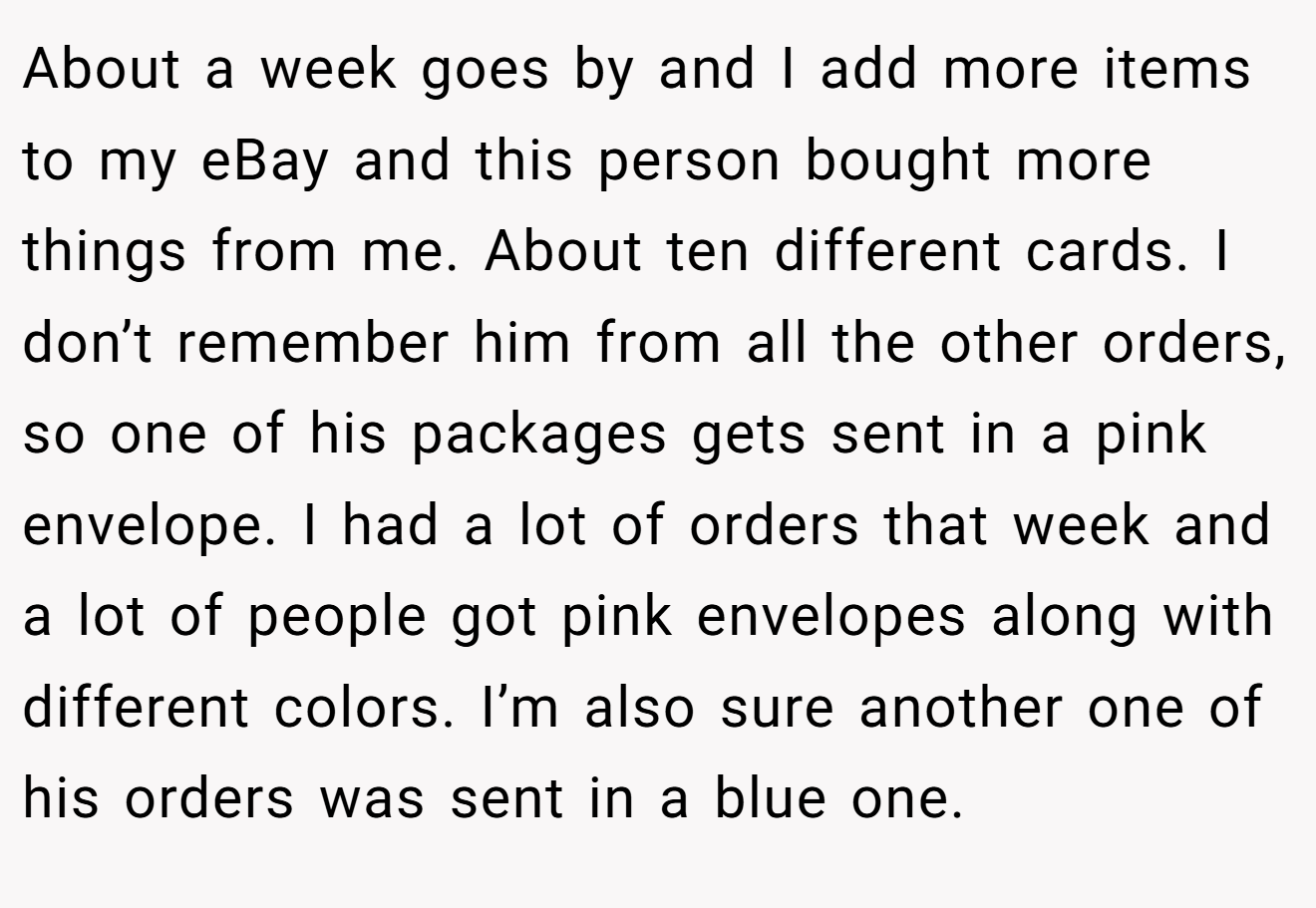 About a week goes by and I add more items to my eBay and this person bought more things from me. About ten different cards. I don’t remember him from all the other orders, so one of his packages gets sent in a pink envelope. I had a lot of orders that week and a lot of people got pink envelopes along with different colors. I’m also sure another one of his orders was sent in a blue one.