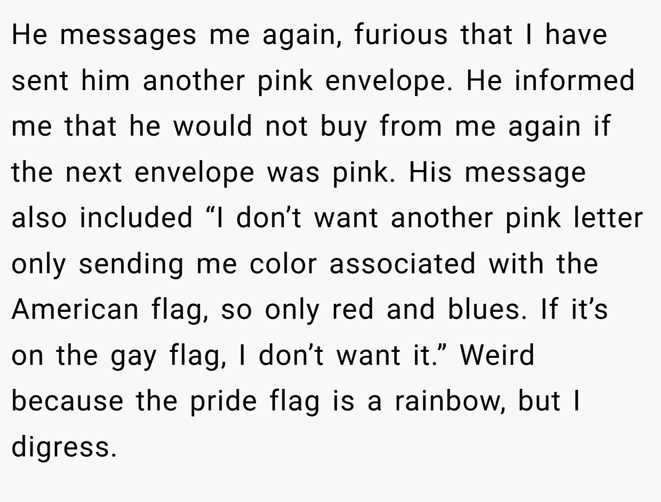 He messages me again, furious that I have sent him another pink envelope. He informed me that he would not buy from me again if the next envelope was pink. His message also included “I don’t want another pink letter only sending me color associated with the American flag, so only red and blues. If it’s on the gay flag, I don’t want it.” Weird because the pride flag is a rainbow, but I digress.
