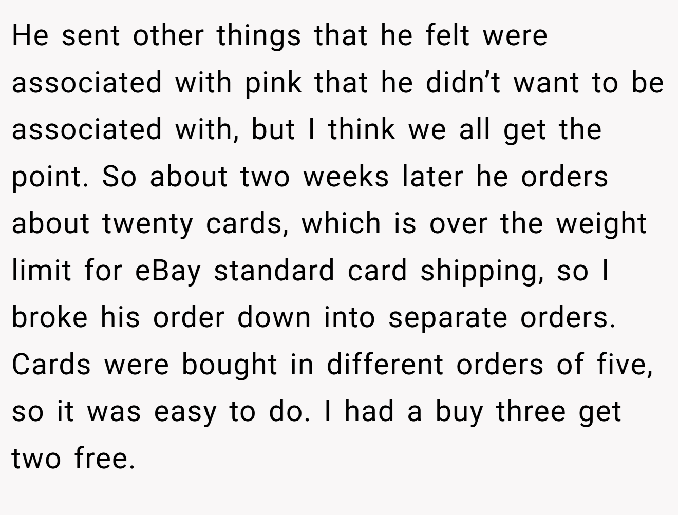 He sent other things that he felt were associated with pink that he didn’t want to be associated with, but I think we all get the point. So about two weeks later he orders about twenty cards, which is over the weight limit for eBay standard card shipping, so I broke his order down into separate orders. Cards were bought in different orders of five, so it was easy to do. I had a buy three get two free.