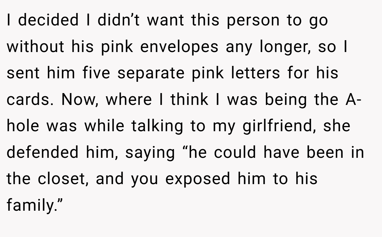 I decided I didn’t want this person to go without his pink envelopes any longer, so I sent him five separate pink letters for his cards. Now, where I think I was being the A-hole was while talking to my girlfriend, she defended him, saying “he could have been in the closet, and you exposed him to his family.”