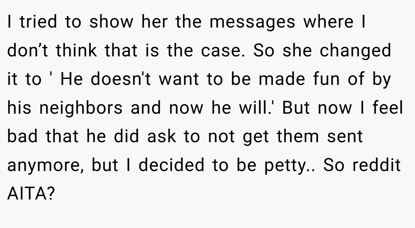 I tried to show her the messages where I don’t think that is the case. So she changed it to ' He doesn't want to be made fun of by his neighbors and now he will.' But now I feel bad that he did ask to not get them sent anymore, but I decided to be petty.. So reddit AITA?