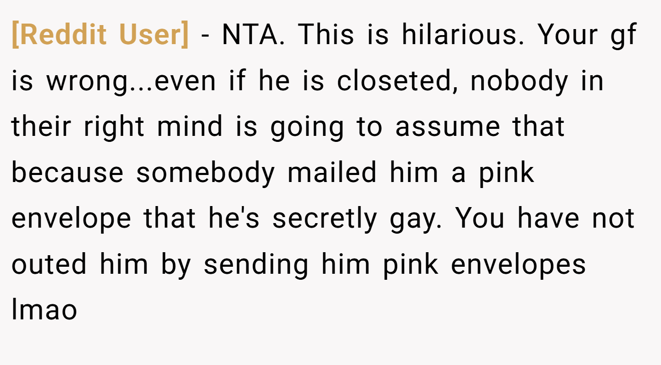 [Reddit User] - NTA. This is hilarious. Your gf is wrong...even if he is closeted, nobody in their right mind is going to assume that because somebody mailed him a pink envelope that he's secretly gay. You have not outed him by sending him pink envelopes lmao