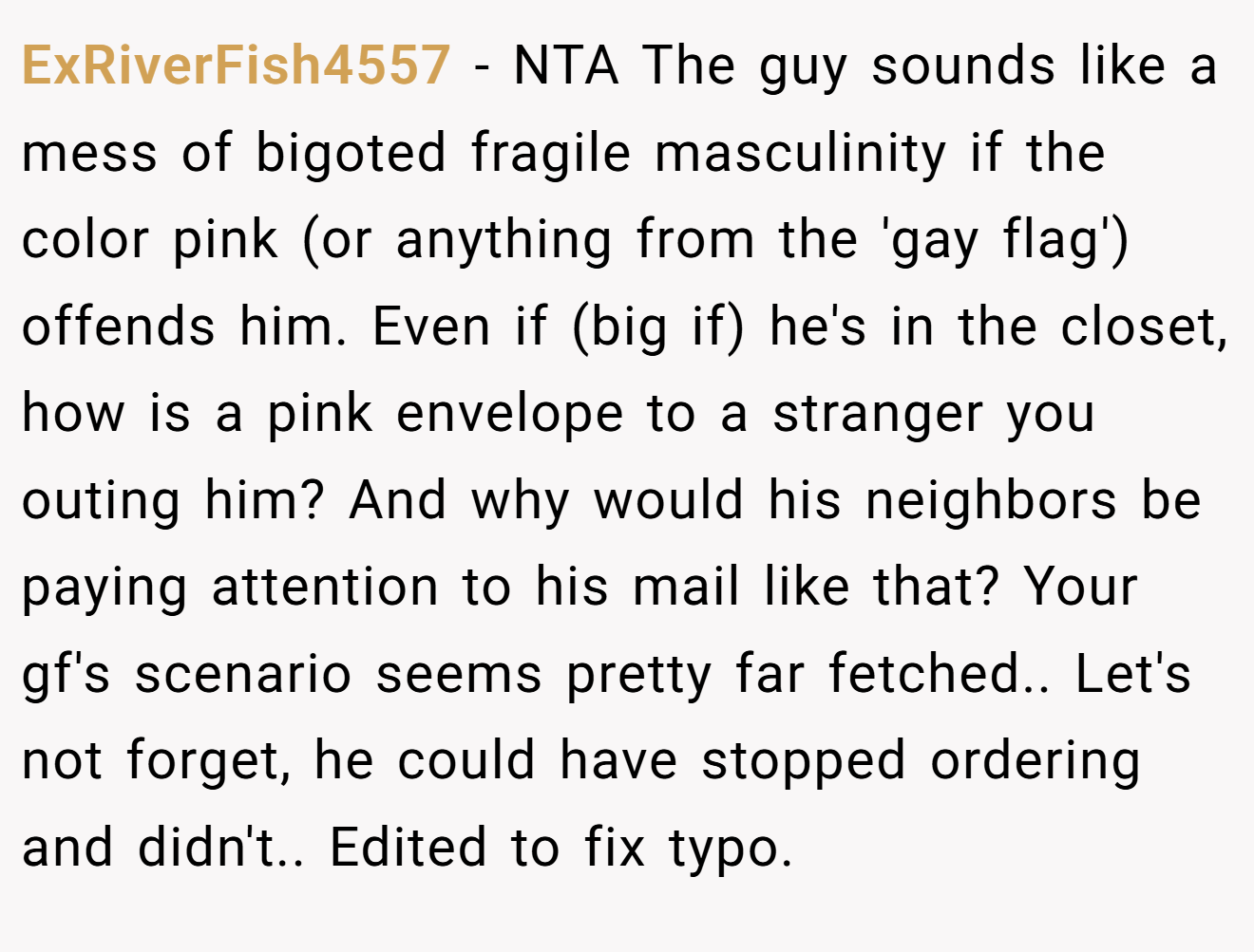 ExRiverFish4557 - NTA The guy sounds like a mess of bigoted fragile masculinity if the color pink (or anything from the 'gay flag') offends him. Even if (big if) he's in the closet, how is a pink envelope to a stranger you outing him? And why would his neighbors be paying attention to his mail like that? Your gf's scenario seems pretty far fetched.. Let's not forget, he could have stopped ordering and didn't.. Edited to fix typo.