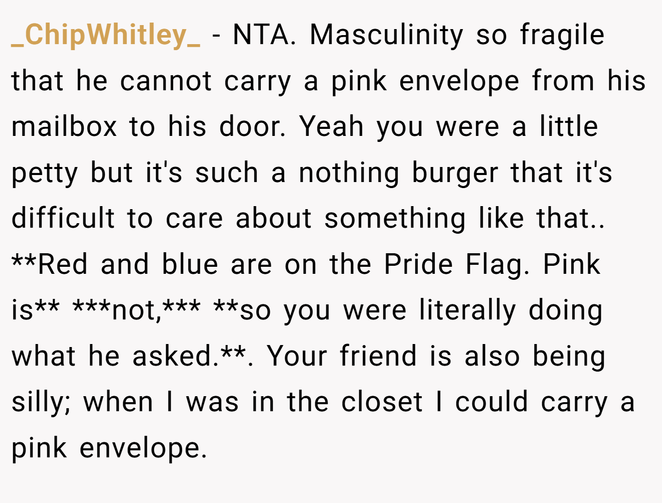 _ChipWhitley_ - NTA. Masculinity so fragile that he cannot carry a pink envelope from his mailbox to his door. Yeah you were a little petty but it's such a nothing burger that it's difficult to care about something like that.. **Red and blue are on the Pride Flag. Pink is** ***not,*** **so you were literally doing what he asked.**. Your friend is also being silly; when I was in the closet I could carry a pink envelope.