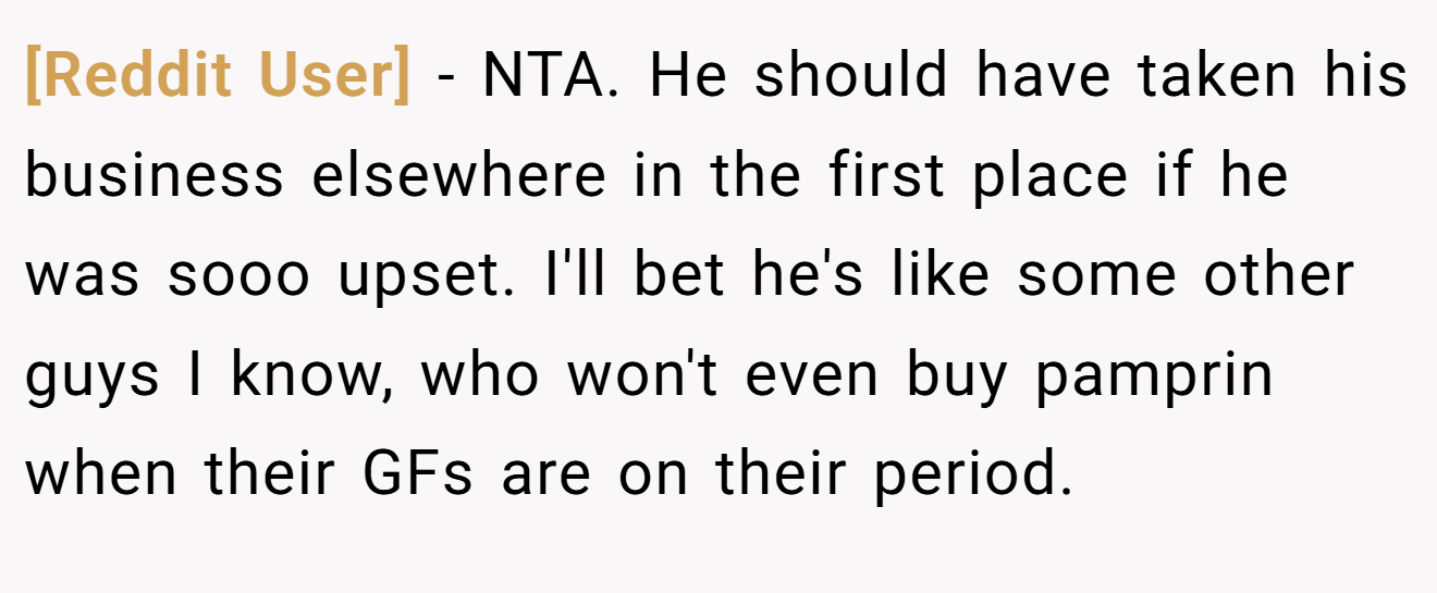 [Reddit User] - NTA. He should have taken his business elsewhere in the first place if he was sooo upset. I'll bet he's like some other guys I know, who won't even buy pamprin when their GFs are on their period.