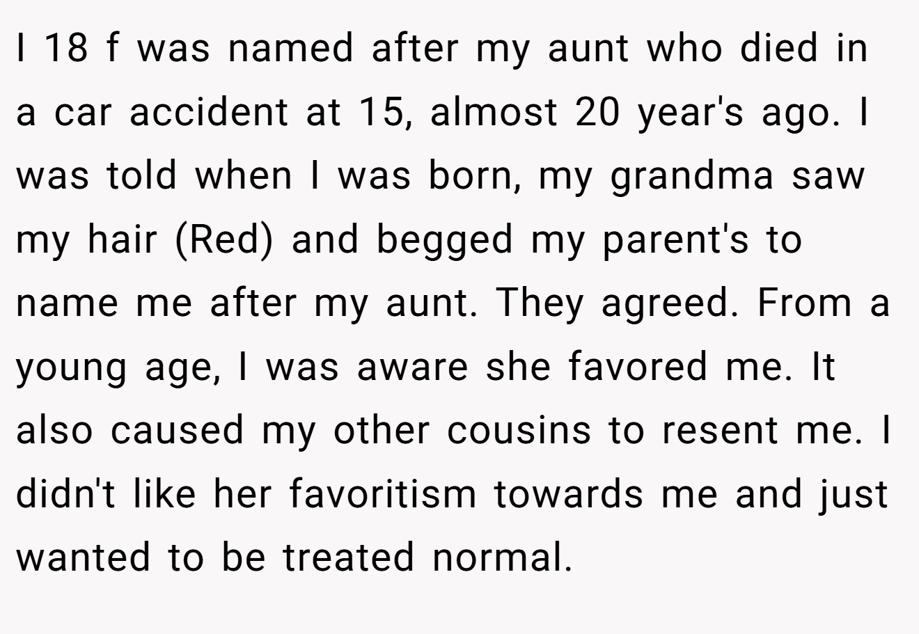 I 18 f was named after my aunt who died in a car accident at 15, almost 20 year's ago. I was told when I was born, my grandma saw my hair (Red) and begged my parent's to name me after my aunt. They agreed. From a young age, I was aware she favored me. It also caused my other cousins to resent me. I didn't like her favoritism towards me and just wanted to be treated normal.