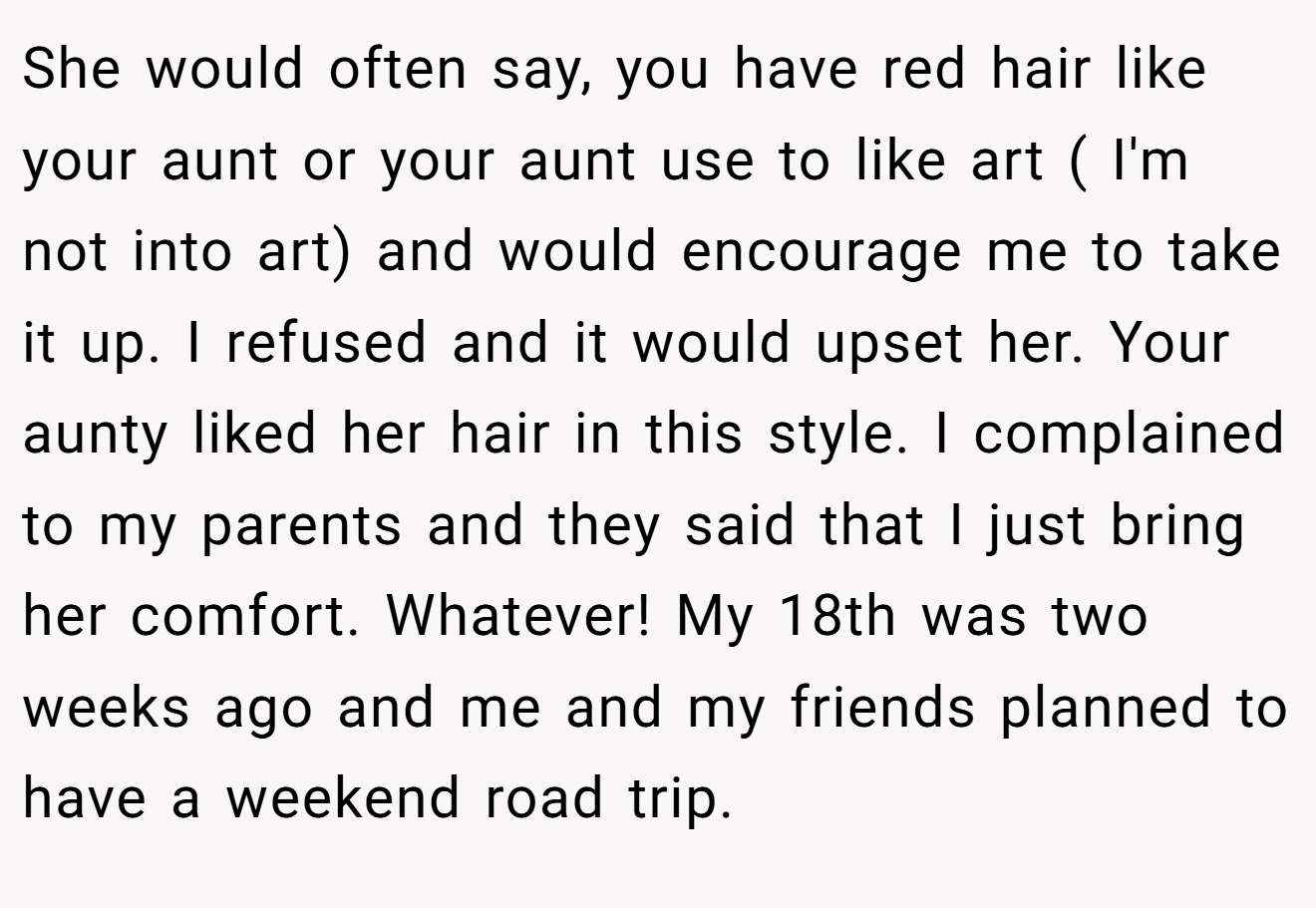 She would often say, you have red hair like your aunt or your aunt use to like art ( I'm not into art) and would encourage me to take it up. I refused and it would upset her. Your aunty liked her hair in this style. I complained to my parents and they said that I just bring her comfort. Whatever! My 18th was two weeks ago and me and my friends planned to have a weekend road trip.