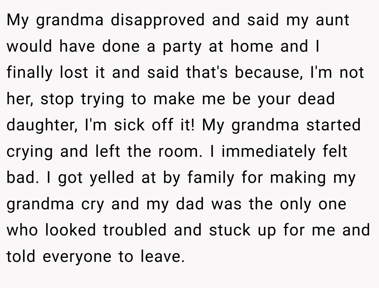 My grandma disapproved and said my aunt would have done a party at home and I finally lost it and said that's because, I'm not her, stop trying to make me be your dead daughter, I'm sick off it! My grandma started crying and left the room. I immediately felt bad. I got yelled at by family for making my grandma cry and my dad was the only one who looked troubled and stuck up for me and told everyone to leave.